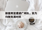 华体会-包含新疆男篮遭遇广州队，实力均衡充满对抗的词条