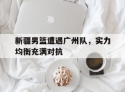 华体会-包含新疆男篮遭遇广州队，实力均衡充满对抗的词条