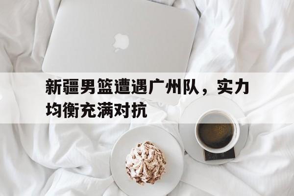 包含新疆男篮遭遇广州队，实力均衡充满对抗的词条