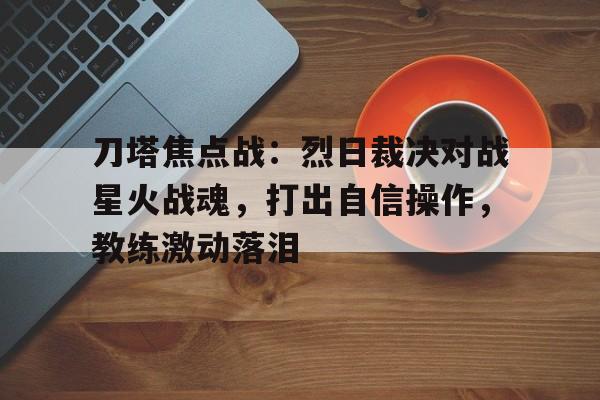 刀塔焦点战：烈日裁决对战星火战魂，打出自信操作，教练激动落泪的简单介绍