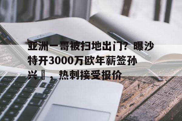 亚洲一哥被扫地出门？曝沙特开3000万欧年薪签孙兴慜，热刺接受报价的简单介绍