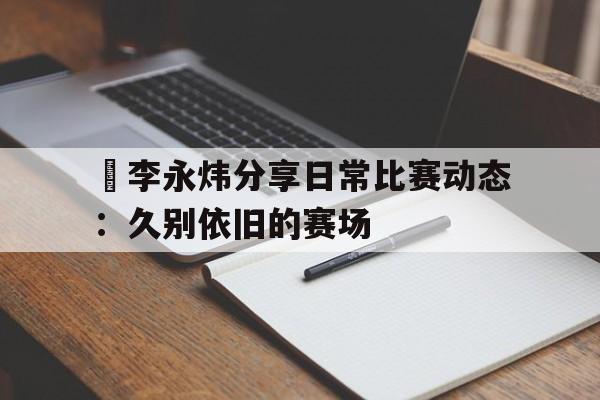 偰李永炜分享日常比赛动态：久别依旧的赛场的简单介绍