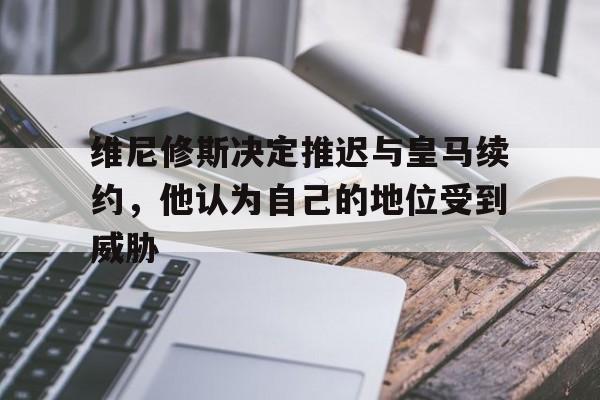 维尼修斯决定推迟与皇马续约，他认为自己的地位受到威胁的简单介绍